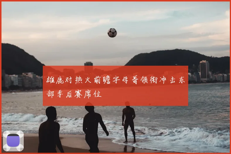 雄鹿对热火前瞻字母哥领衔冲击东部季后赛席位