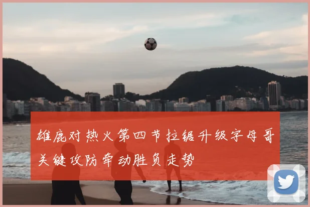 雄鹿对热火第四节拉锯升级字母哥关键攻防牵动胜负走势
