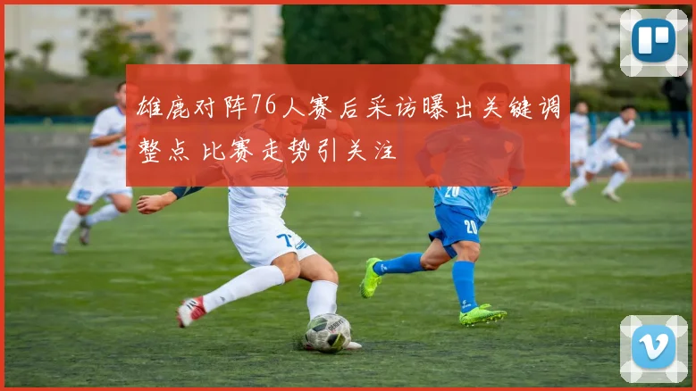 雄鹿对阵76人赛后采访曝出关键调整点 比赛走势引关注