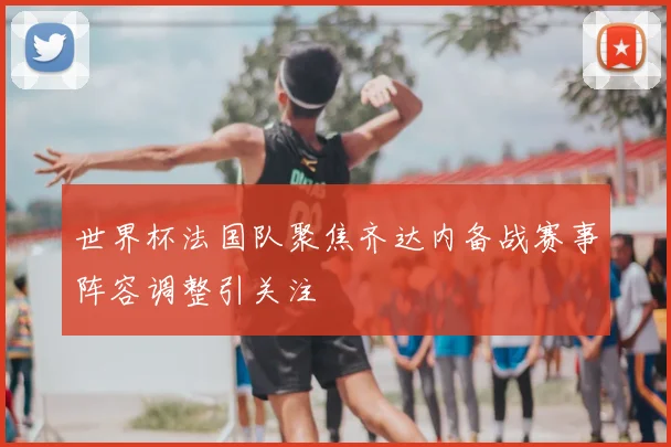 世界杯法国队聚焦齐达内备战赛事阵容调整引关注