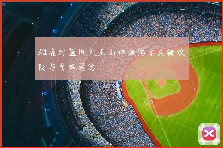 雄鹿对篮网天王山回放揭示关键攻防与晋级悬念
