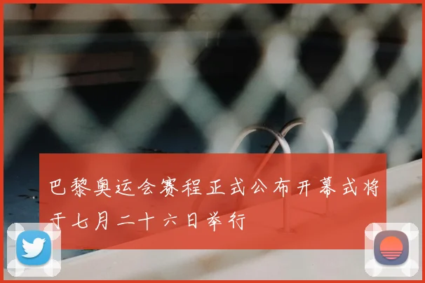 巴黎奥运会赛程正式公布开幕式将于七月二十六日举行