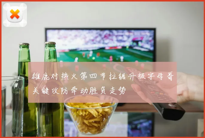 雄鹿对热火第四节拉锯升级字母哥关键攻防牵动胜负走势