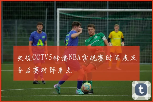 央视CCTV5转播NBA常规赛时间表及季后赛对阵看点