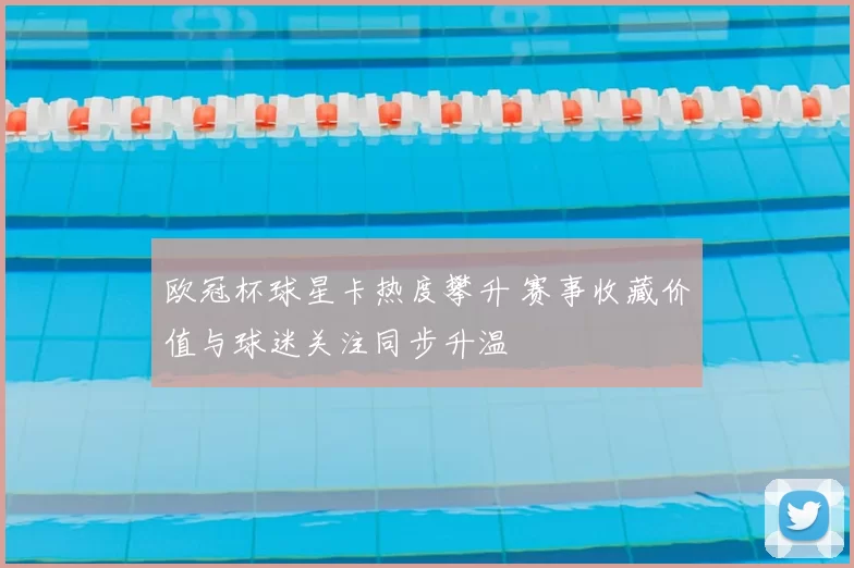 欧冠杯球星卡热度攀升 赛事收藏价值与球迷关注同步升温