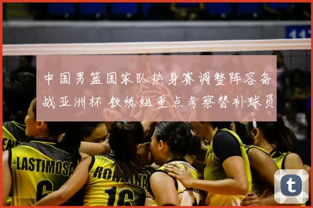 中国男篮国家队热身赛调整阵容备战亚洲杯 教练组重点考察替补球员表现