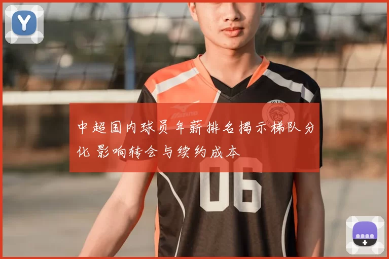 中超国内球员年薪排名揭示梯队分化 影响转会与续约成本