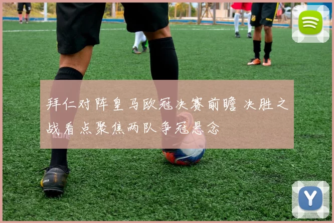 拜仁对阵皇马欧冠决赛前瞻 决胜之战看点聚焦两队争冠悬念