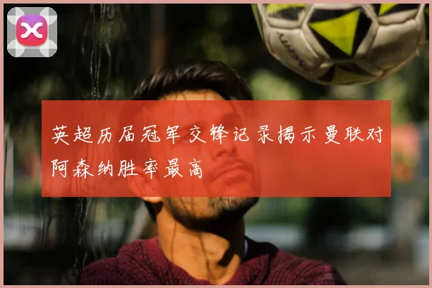 英超历届冠军交锋记录揭示曼联对阿森纳胜率最高