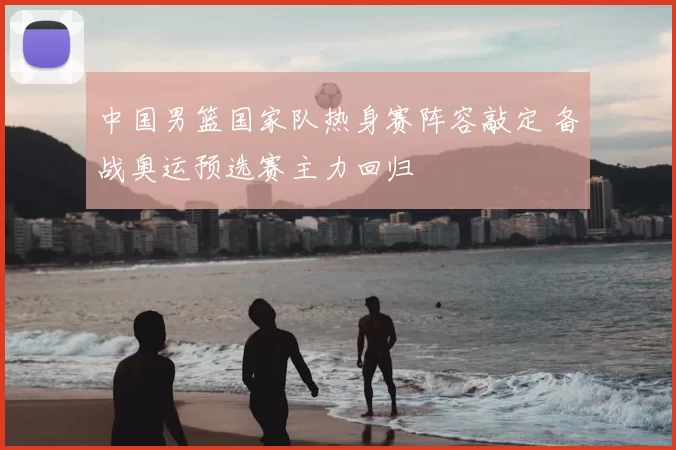 中国男篮国家队热身赛阵容敲定 备战奥运预选赛主力回归