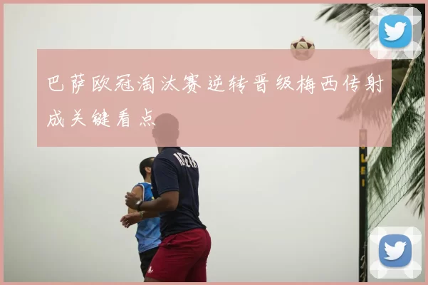 巴萨欧冠淘汰赛逆转晋级梅西传射成关键看点