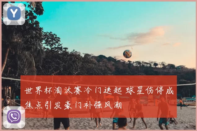 世界杯淘汰赛冷门迭起 球星伤停成焦点引发豪门补强风潮