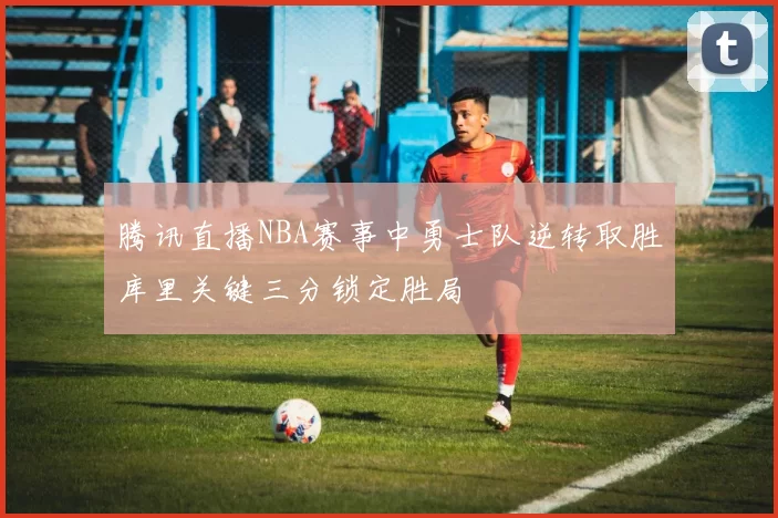 腾讯直播NBA赛事中勇士队逆转取胜库里关键三分锁定胜局
