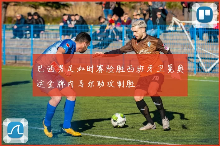 巴西男足加时赛险胜西班牙卫冕奥运金牌内马尔助攻制胜