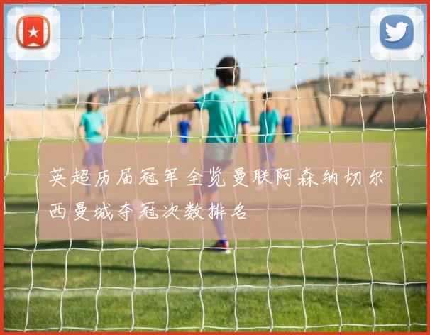 英超历届冠军全览曼联阿森纳切尔西曼城夺冠次数排名