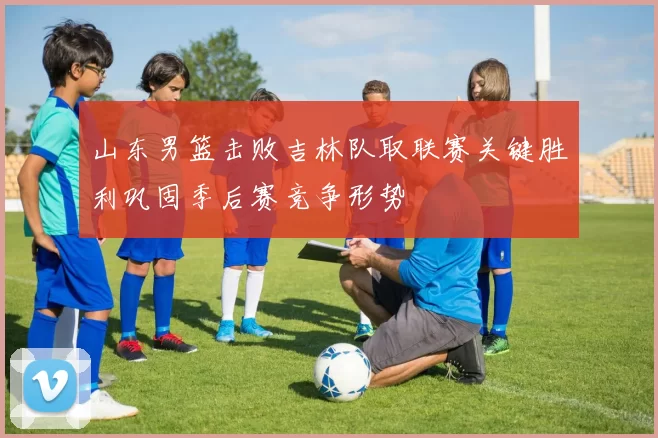 山东男篮击败吉林队取联赛关键胜利巩固季后赛竞争形势