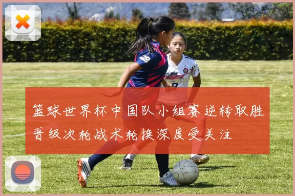 篮球世界杯中国队小组赛逆转取胜晋级次轮战术轮换深度受关注