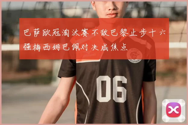 巴萨欧冠淘汰赛不敌巴黎止步十六强梅西姆巴佩对决成焦点