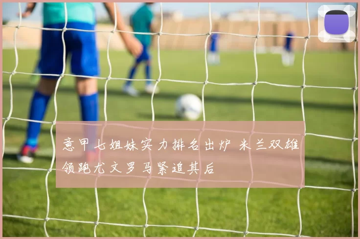 意甲七姐妹实力排名出炉 米兰双雄领跑尤文罗马紧追其后