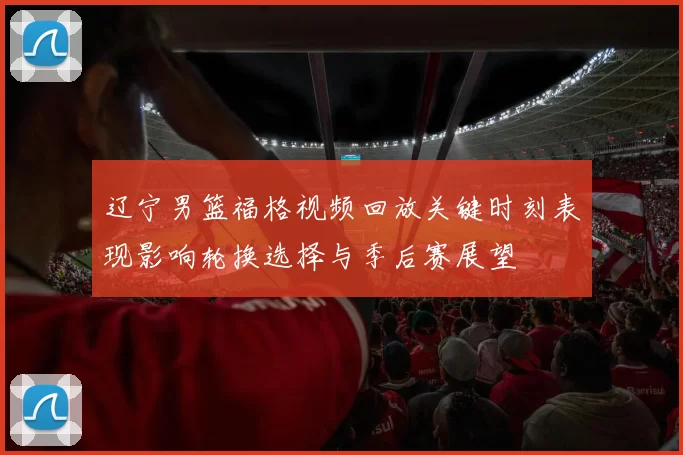 辽宁男篮福格视频回放关键时刻表现影响轮换选择与季后赛展望
