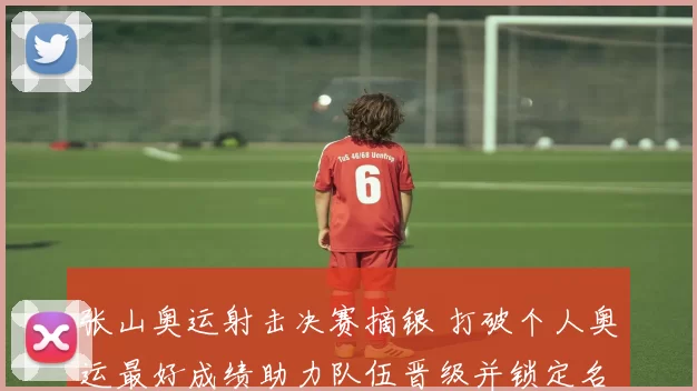 张山奥运射击决赛摘银 打破个人奥运最好成绩助力队伍晋级并锁定名额