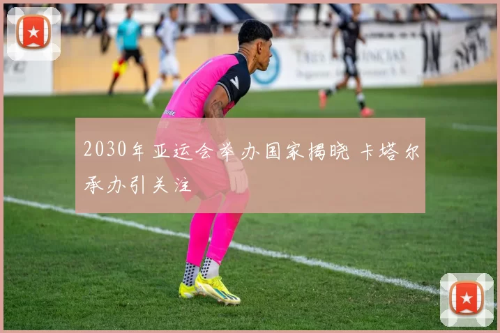 2030年亚运会举办国家揭晓 卡塔尔承办引关注