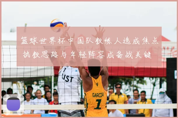 篮球世界杯中国队教练人选成焦点 执教思路与年轻阵容成备战关键