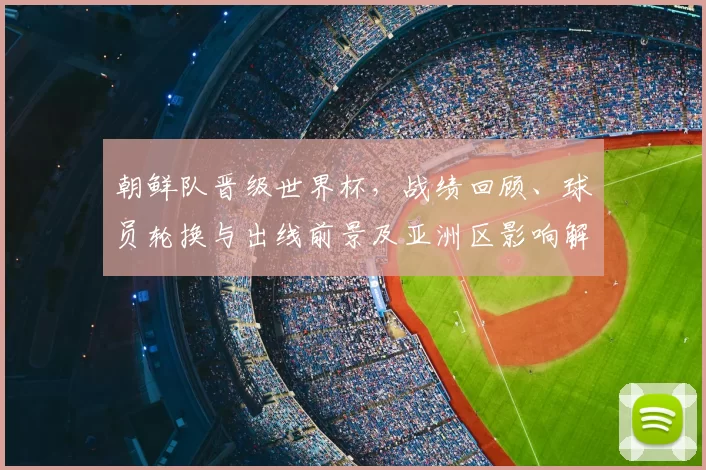 朝鲜队晋级世界杯，战绩回顾、球员轮换与出线前景及亚洲区影响解析