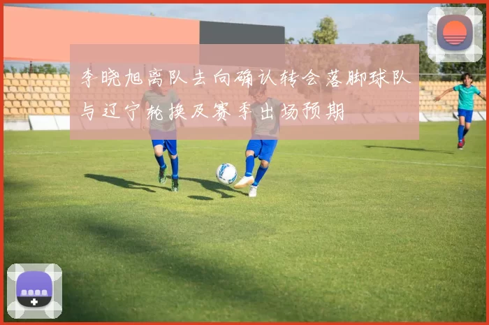 李晓旭离队去向确认转会落脚球队与辽宁轮换及赛季出场预期