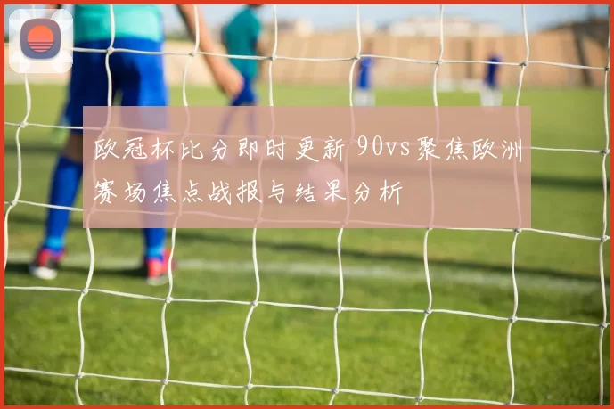 欧冠杯比分即时更新 90vs聚焦欧洲赛场焦点战报与结果分析