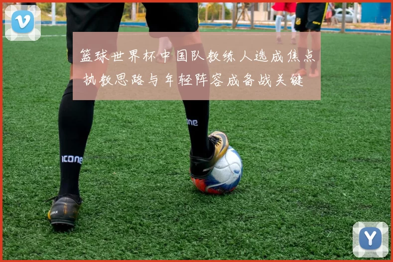 篮球世界杯中国队教练人选成焦点 执教思路与年轻阵容成备战关键