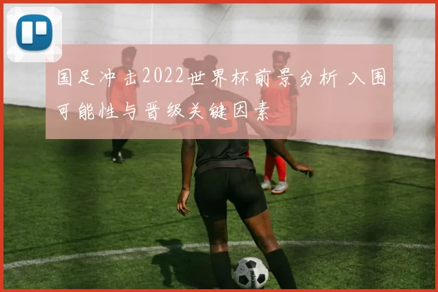 国足冲击2022世界杯前景分析 入围可能性与晋级关键因素