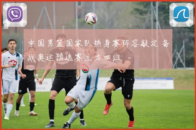 中国男篮国家队热身赛阵容敲定 备战奥运预选赛主力回归