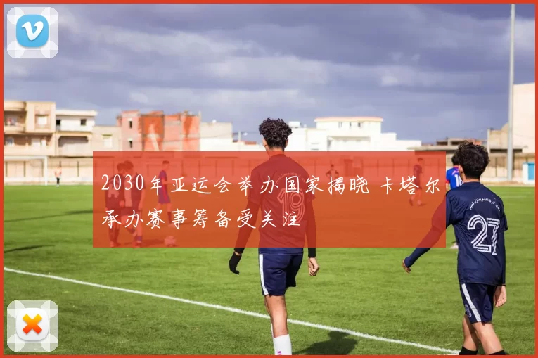 2030年亚运会举办国家揭晓 卡塔尔承办赛事筹备受关注