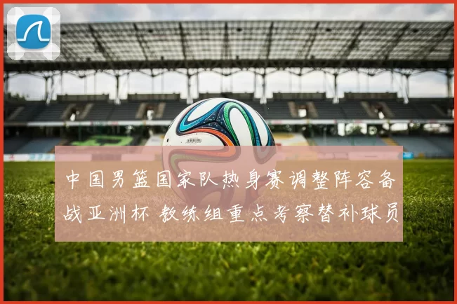 中国男篮国家队热身赛调整阵容备战亚洲杯 教练组重点考察替补球员表现