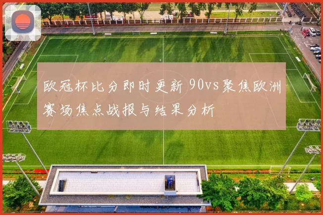 欧冠杯比分即时更新 90vs聚焦欧洲赛场焦点战报与结果分析