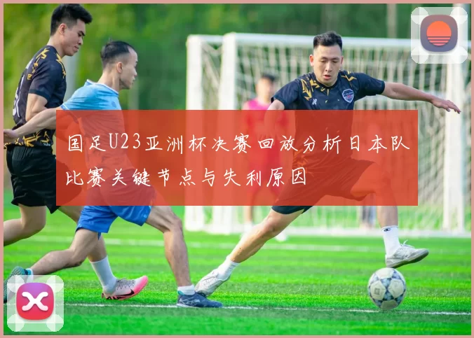 国足U23亚洲杯决赛回放分析日本队比赛关键节点与失利原因